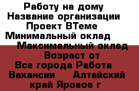 Работу на дому › Название организации ­ Проект ВТеме  › Минимальный оклад ­ 600 › Максимальный оклад ­ 3 000 › Возраст от ­ 18 - Все города Работа » Вакансии   . Алтайский край,Яровое г.